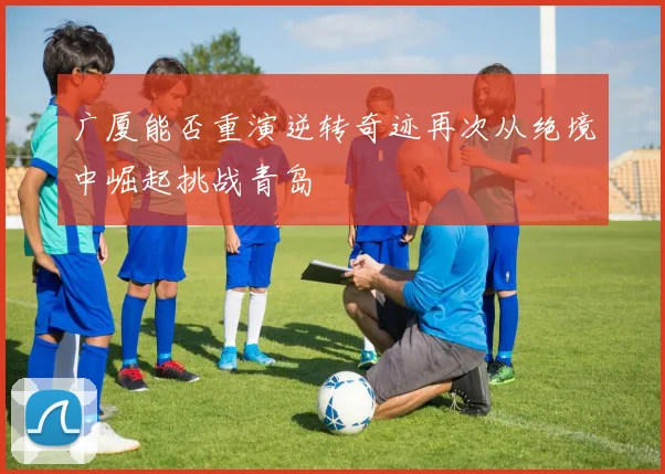 广厦能否重演逆转奇迹再次从绝境中崛起挑战青岛