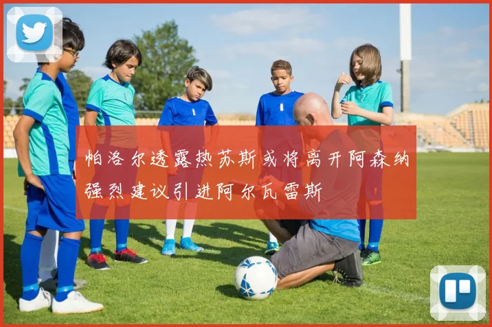 帕洛尔透露热苏斯或将离开阿森纳强烈建议引进阿尔瓦雷斯