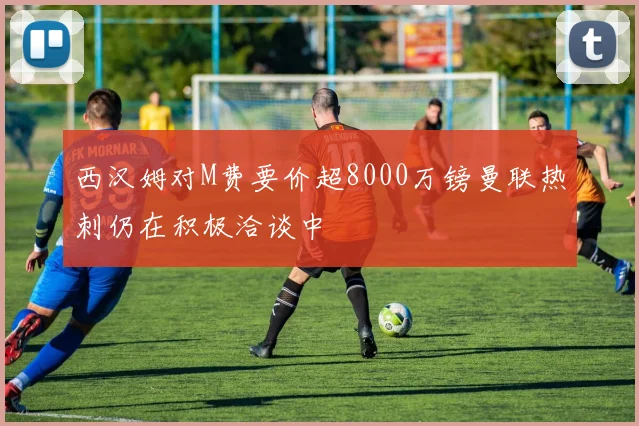 西汉姆对M费要价超8000万镑曼联热刺仍在积极洽谈中