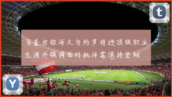 马奎尔称海文与约罗将迎顶级职业生涯并强调面对批评需保持坚韧