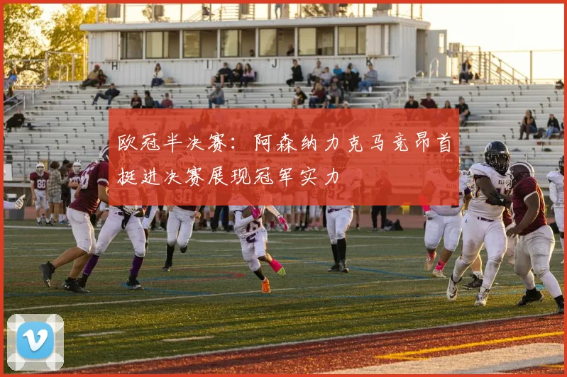 欧冠半决赛：阿森纳力克马竞昂首挺进决赛展现冠军实力