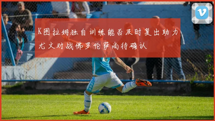 K图拉姆独自训练能否及时复出助力尤文对战佛罗伦萨尚待确认