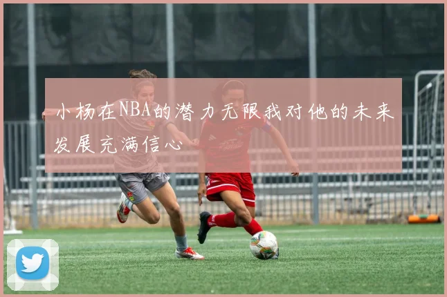 小杨在NBA的潜力无限我对他的未来发展充满信心
