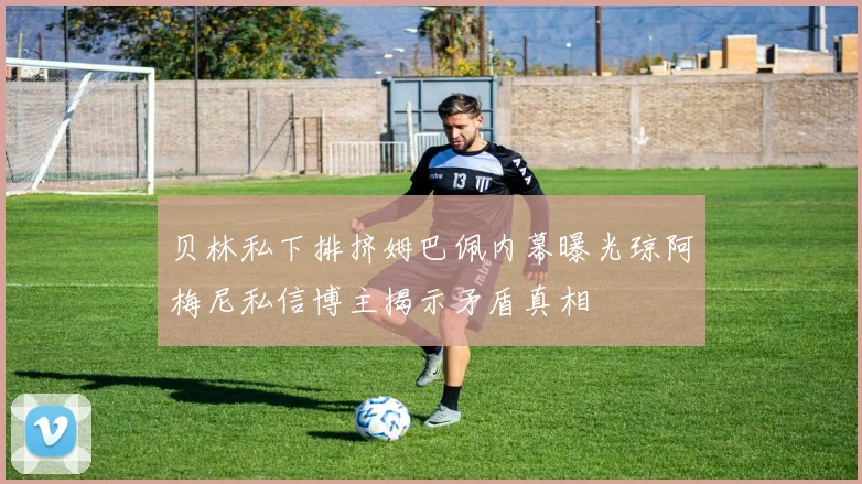 贝林私下排挤姆巴佩内幕曝光琼阿梅尼私信博主揭示矛盾真相