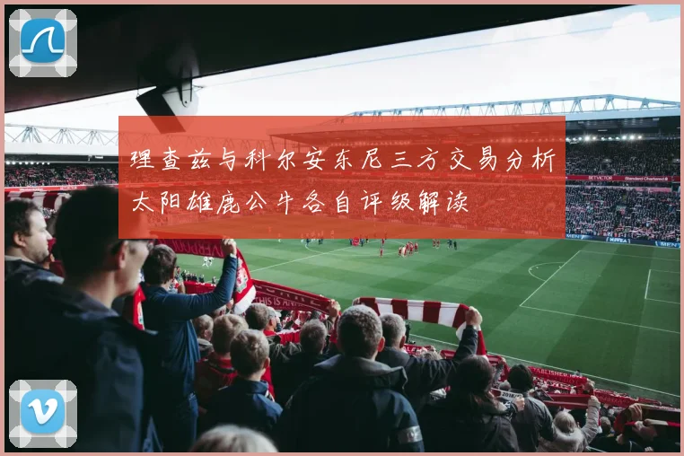 理查兹与科尔安东尼三方交易分析太阳雄鹿公牛各自评级解读