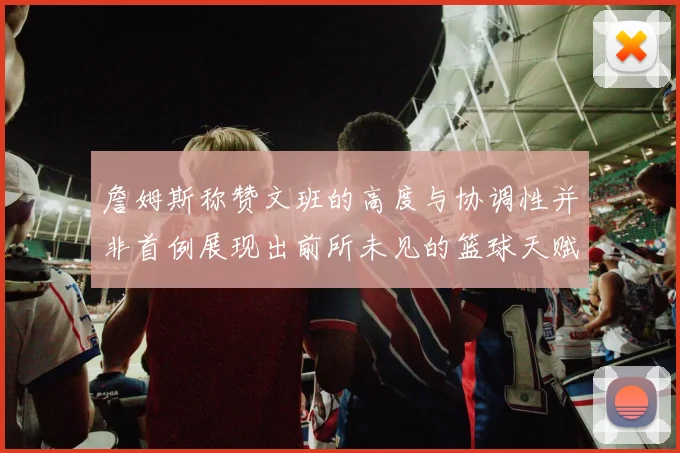 詹姆斯称赞文班的高度与协调性并非首例展现出前所未见的篮球天赋