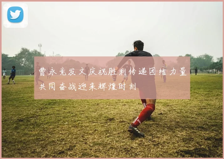 曹永竞发文庆祝胜利传递团结力量共同奋战迎来辉煌时刻