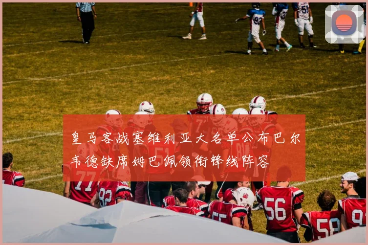 皇马客战塞维利亚大名单公布巴尔韦德缺席姆巴佩领衔锋线阵容