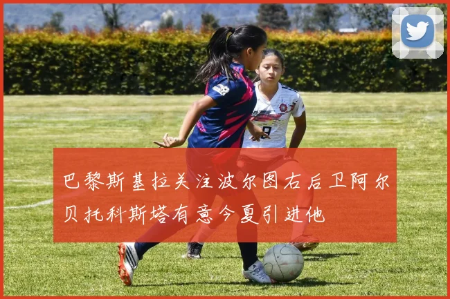 巴黎斯基拉关注波尔图右后卫阿尔贝托科斯塔有意今夏引进他