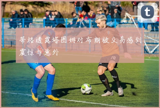 蒂格透露塔图姆对布朗被交易感到震惊与意外