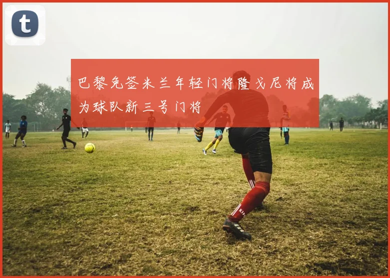 巴黎免签米兰年轻门将隆戈尼将成为球队新三号门将
