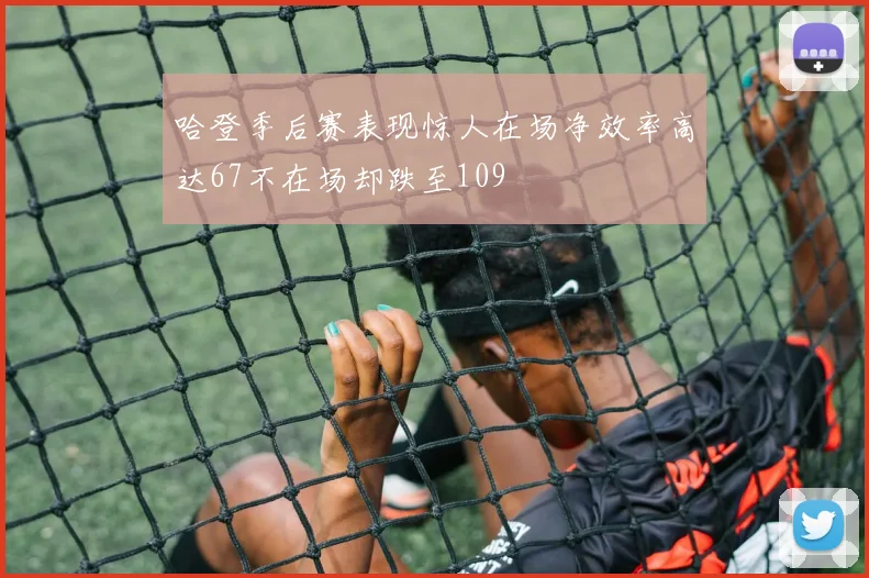哈登季后赛表现惊人在场净效率高达67不在场却跌至109