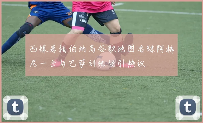 西媒恶搞伯纳乌谷歌地图名琼阿梅尼一击与巴萨训练场引热议