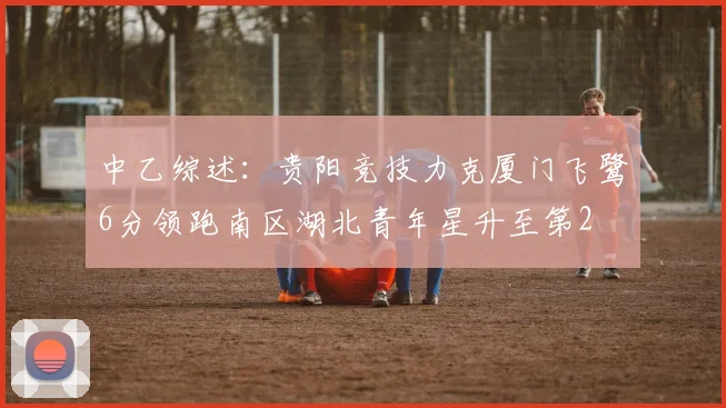 中乙综述：贵阳竞技力克厦门飞鹭6分领跑南区湖北青年星升至第2